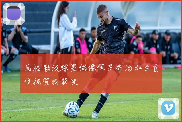 瓦格勒谈球星偶像保罗乔治加兰首位祝贺我获奖