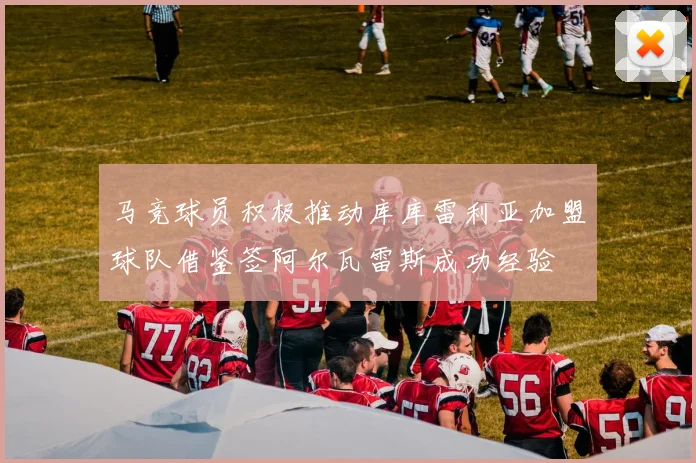 马竞球员积极推动库库雷利亚加盟球队借鉴签阿尔瓦雷斯成功经验