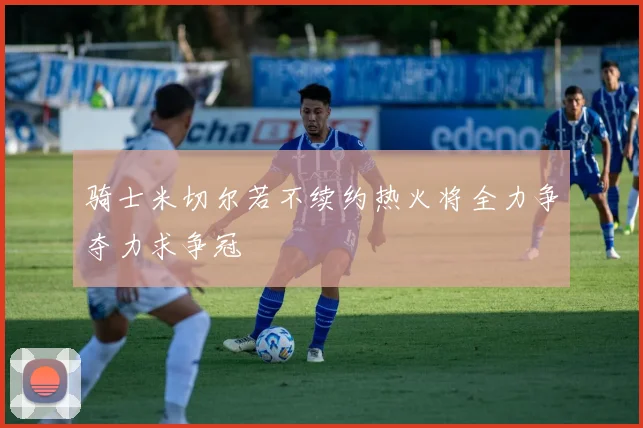 骑士米切尔若不续约热火将全力争夺力求争冠