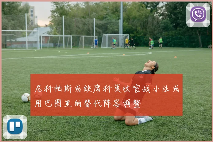 尼科帕斯或缺席科莫收官战小法或用巴图里纳替代阵容调整