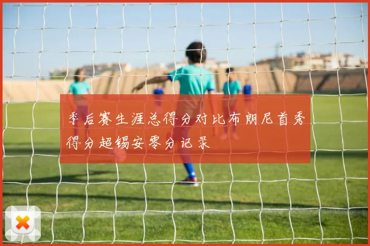季后赛生涯总得分对比布朗尼首秀得分超锡安零分记录