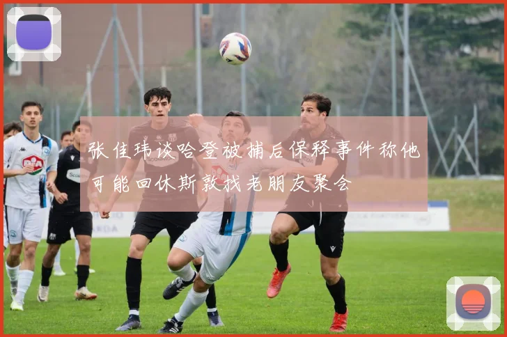 张佳玮谈哈登被捕后保释事件称他可能回休斯敦找老朋友聚会