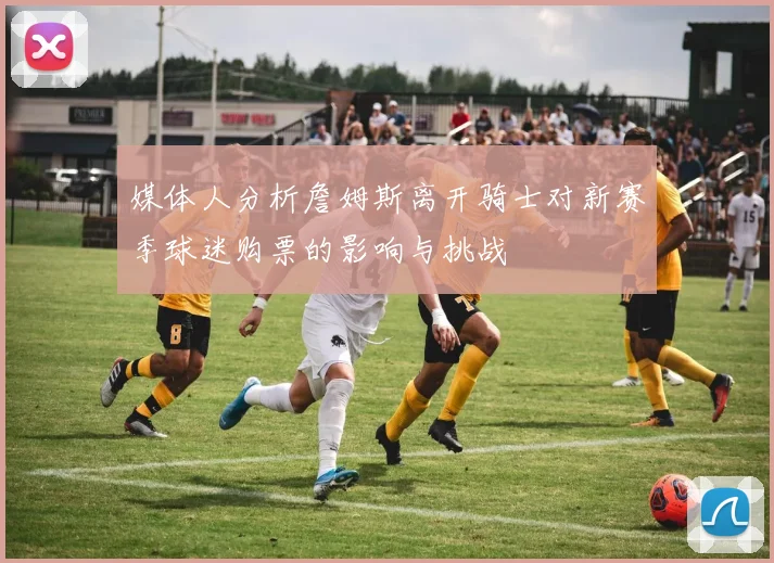 媒体人分析詹姆斯离开骑士对新赛季球迷购票的影响与挑战