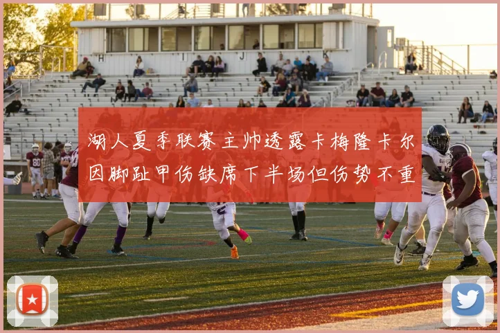 湖人夏季联赛主帅透露卡梅隆卡尔因脚趾甲伤缺席下半场但伤势不重
