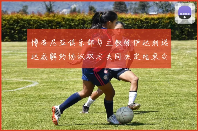 博洛尼亚俱乐部与主教练伊达利诺达成解约协议双方共同决定结束合作关系