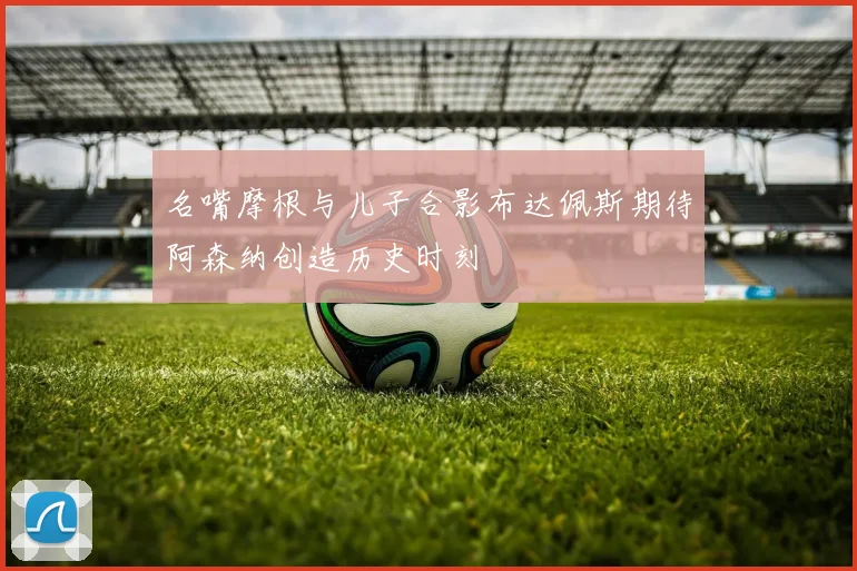 名嘴摩根与儿子合影布达佩斯期待阿森纳创造历史时刻