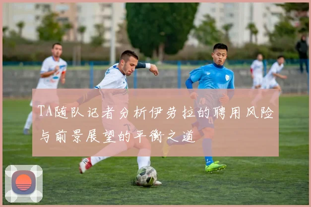 TA随队记者分析伊劳拉的聘用风险与前景展望的平衡之道