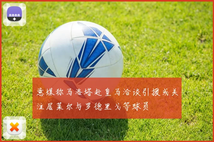 意媒称马洛塔赴皇马洽谈引援或关注居莱尔与罗德里戈等球员