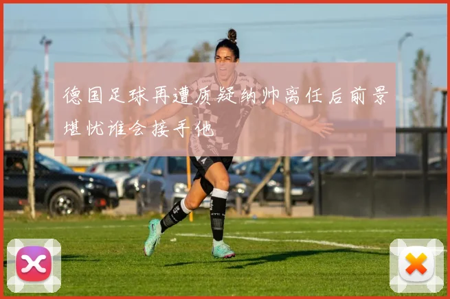 德国足球再遭质疑纳帅离任后前景堪忧谁会接手他