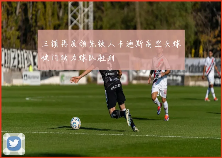 三镇再度领先铁人卡迪斯高空头球破门助力球队胜利