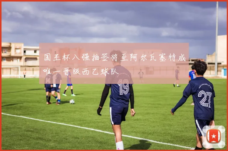 国王杯八强抽签将至阿尔瓦塞特成唯一晋级西乙球队