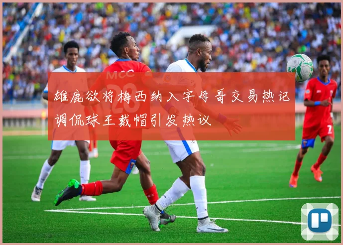 雄鹿欲将梅西纳入字母哥交易热记调侃球王戴帽引发热议
