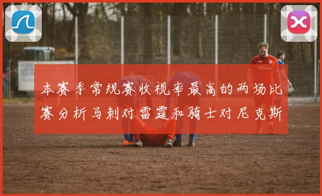 本赛季常规赛收视率最高的两场比赛分析马刺对雷霆和骑士对尼克斯的精彩对决
