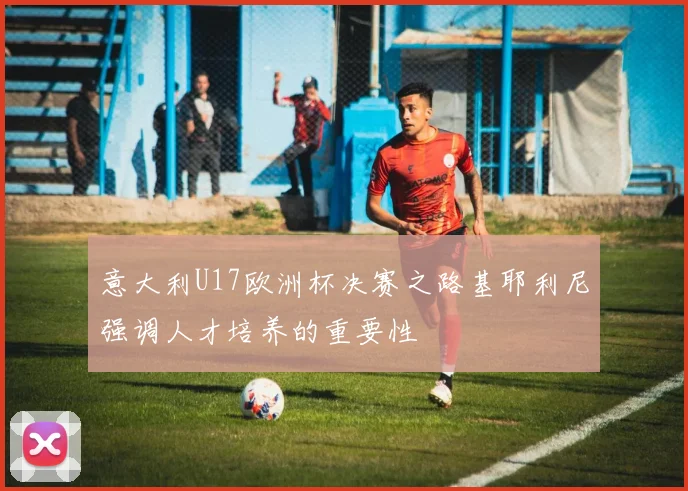 意大利U17欧洲杯决赛之路基耶利尼强调人才培养的重要性