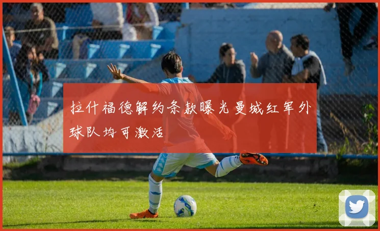 拉什福德解约条款曝光曼城红军外球队均可激活
