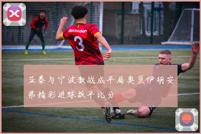 亚泰与宁波激战成平局奥莫伊胡安弗精彩进球扳平比分