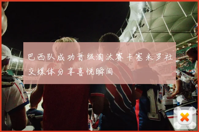 巴西队成功晋级淘汰赛卡塞米罗社交媒体分享喜悦瞬间