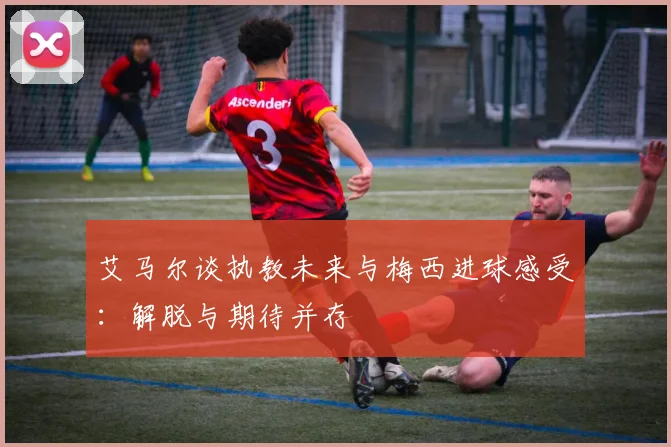 艾马尔谈执教未来与梅西进球感受：解脱与期待并存