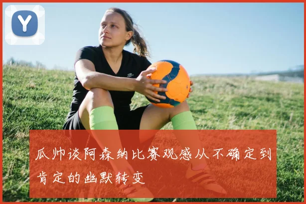 瓜帅谈阿森纳比赛观感从不确定到肯定的幽默转变