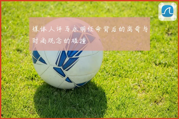 媒体人评马永明任命背后的离奇与时尚观念的碰撞