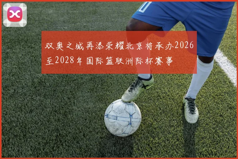 双奥之城再添荣耀北京将承办2026至2028年国际篮联洲际杯赛事