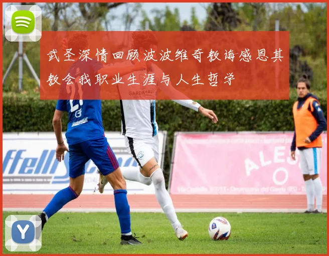 武圣深情回顾波波维奇教诲感恩其教会我职业生涯与人生哲学