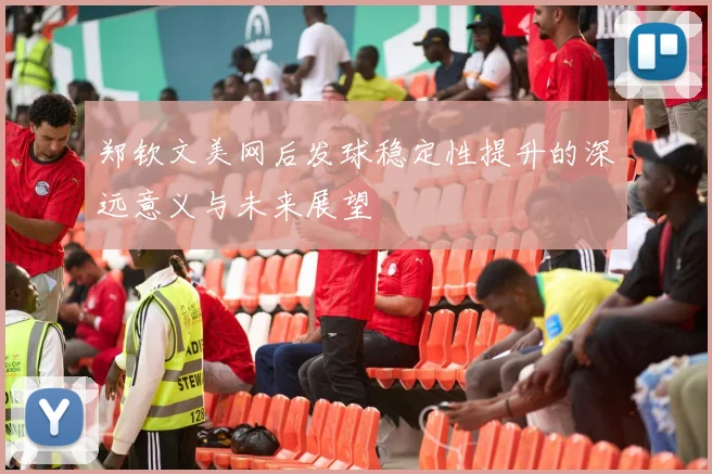 郑钦文美网后发球稳定性提升的深远意义与未来展望