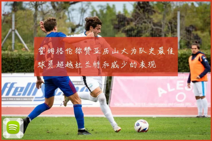 霍姆格伦称赞亚历山大为队史最佳球员超越杜兰特和威少的表现