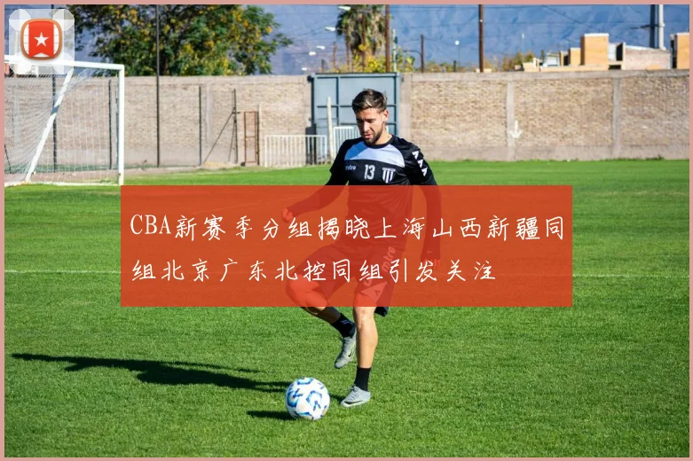 CBA新赛季分组揭晓上海山西新疆同组北京广东北控同组引发关注