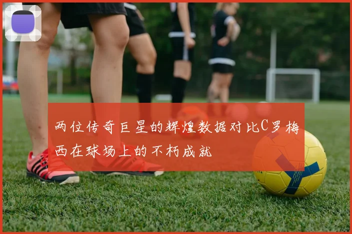 两位传奇巨星的辉煌数据对比C罗梅西在球场上的不朽成就