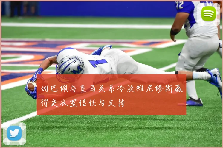 姆巴佩与皇马关系冷淡维尼修斯赢得更衣室信任与支持