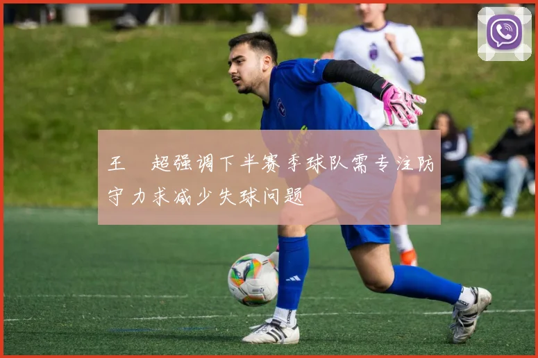王燊超强调下半赛季球队需专注防守力求减少失球问题